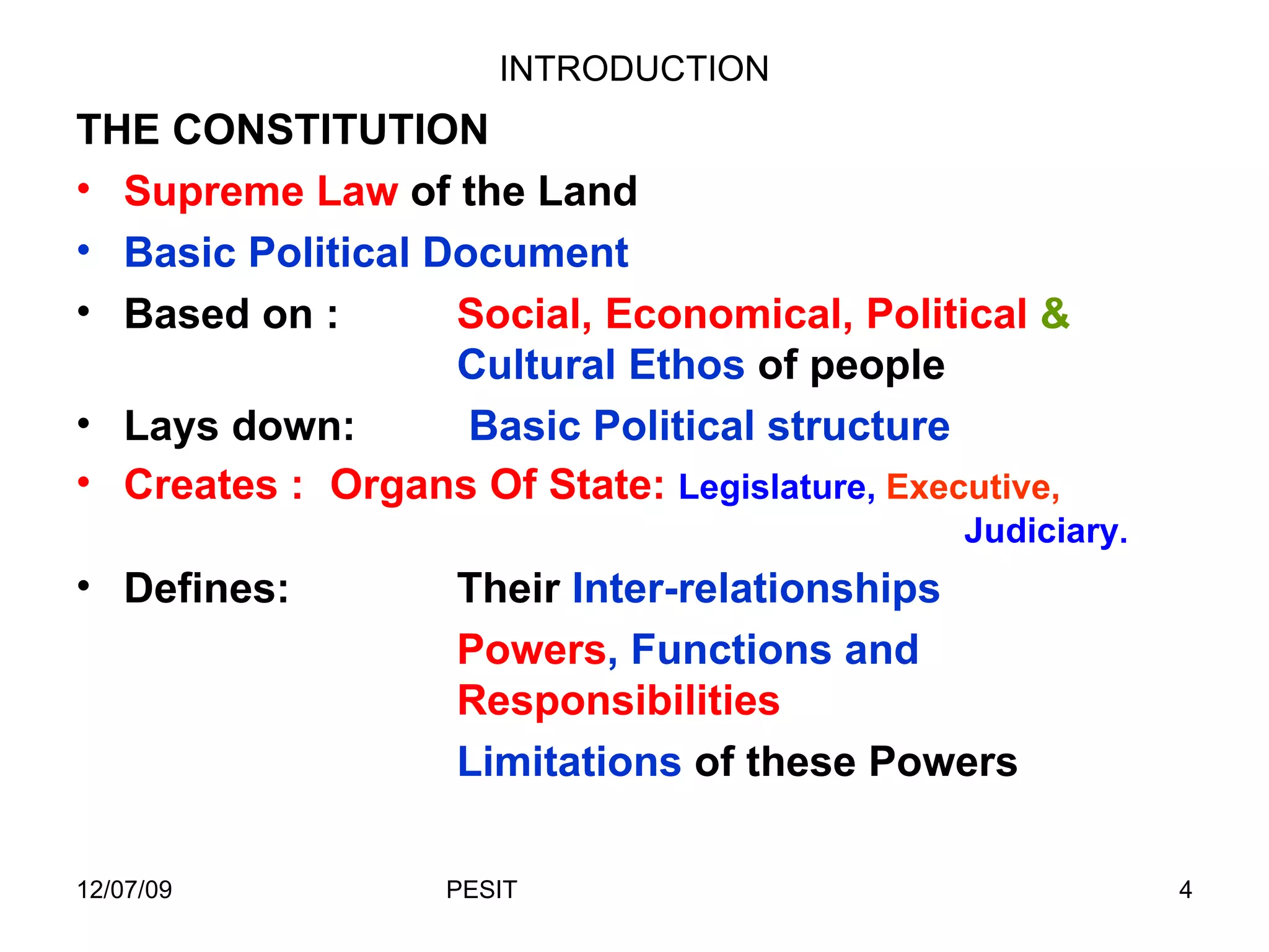 INTRODUCTION THE CONSTITUTION Supreme Law  of the Land Basic Political Document Based on : Social, Economical, Political  &  Cultural Ethos  of people Lays down:   Basic Political structure Creates :  Organs Of State:  Legislature,  Executive,   Judiciary . Defines: Their  Inter-relationships Powers , Functions and  Responsibilities Limitations  of these Powers 