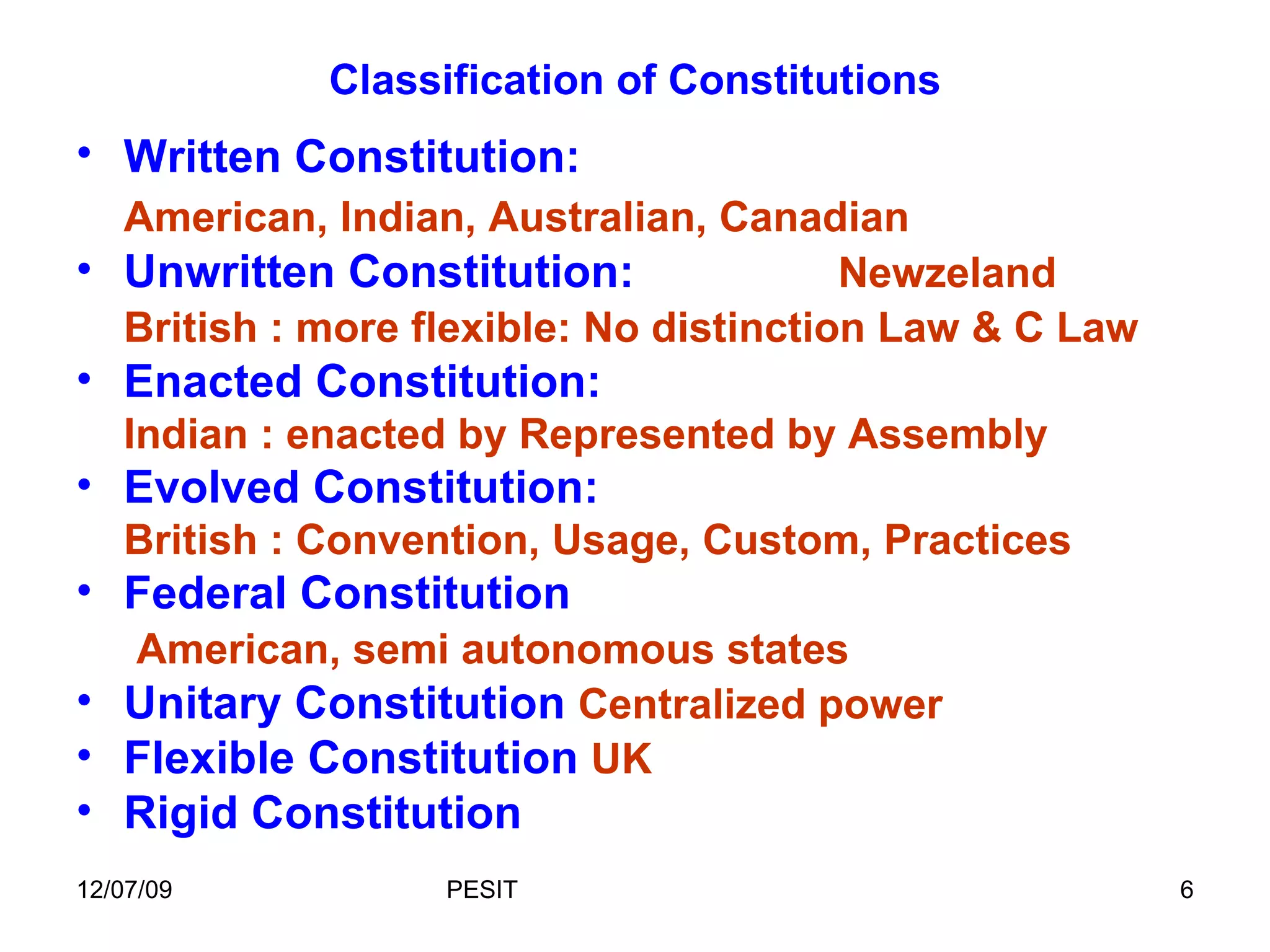 Classification of Constitutions Written Constitution:   American, Indian, Australian, Canadian Unwritten Constitution:  Newzeland British : more flexible: No distinction Law & C Law Enacted Constitution: Indian : enacted by Represented by Assembly Evolved Constitution: British : Convention, Usage, Custom, Practices Federal Constitution   American, semi autonomous states Unitary Constitution  Centralized power Flexible Constitution  UK Rigid Constitution 