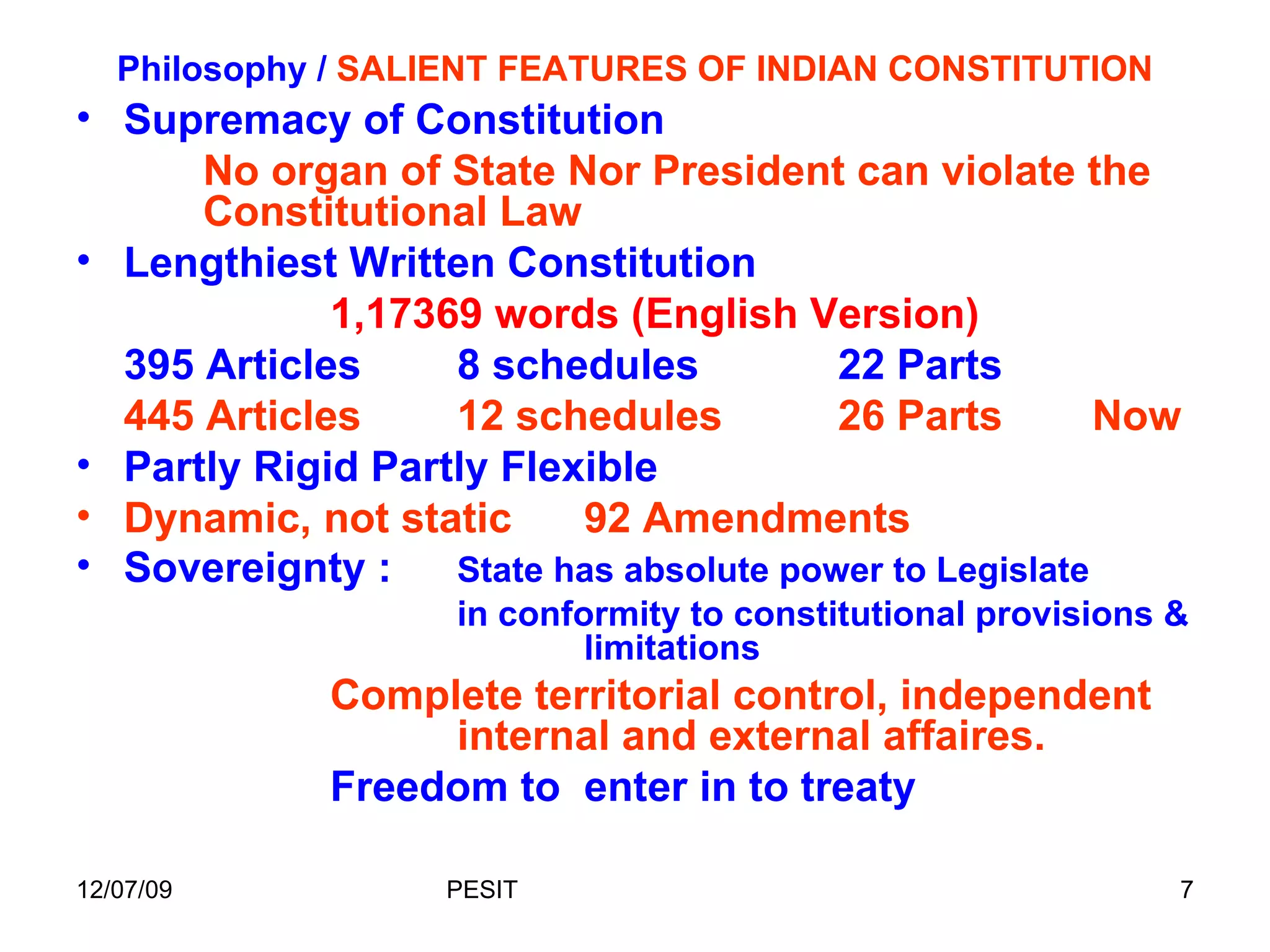 Philosophy /  SALIENT FEATURES OF INDIAN CONSTITUTION Supremacy of Constitution No organ of State Nor President can violate the  Constitutional Law Lengthiest Written Constitution 1,17369 words (English Version)  395 Articles 8 schedules 22 Parts 445 Articles 12 schedules 26 Parts Now Partly Rigid Partly Flexible Dynamic, not static 92 Amendments Sovereignty : State has absolute power to Legislate in conformity to constitutional provisions &  limitations Complete territorial control, independent  internal and external affaires. Freedom to  enter in to treaty 