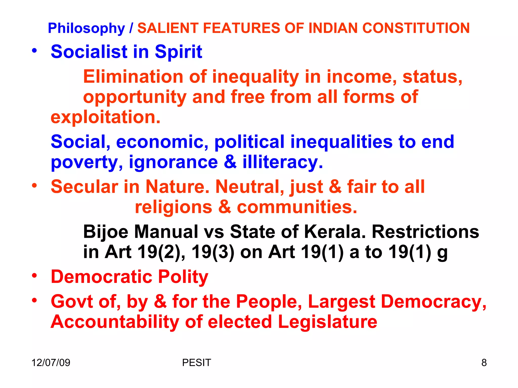 Philosophy /  SALIENT FEATURES OF INDIAN CONSTITUTION Socialist in Spirit Elimination of inequality in income, status,  opportunity and free from all forms of  exploitation. Social, economic, political inequalities to end poverty, ignorance & illiteracy.  Secular in Nature. Neutral, just & fair to all  religions & communities.  Bijoe Manual vs State of Kerala. Restrictions  in Art 19(2), 19(3) on Art 19(1) a to 19(1) g  Democratic Polity  Govt of, by & for the People, Largest Democracy, Accountability of elected Legislature 