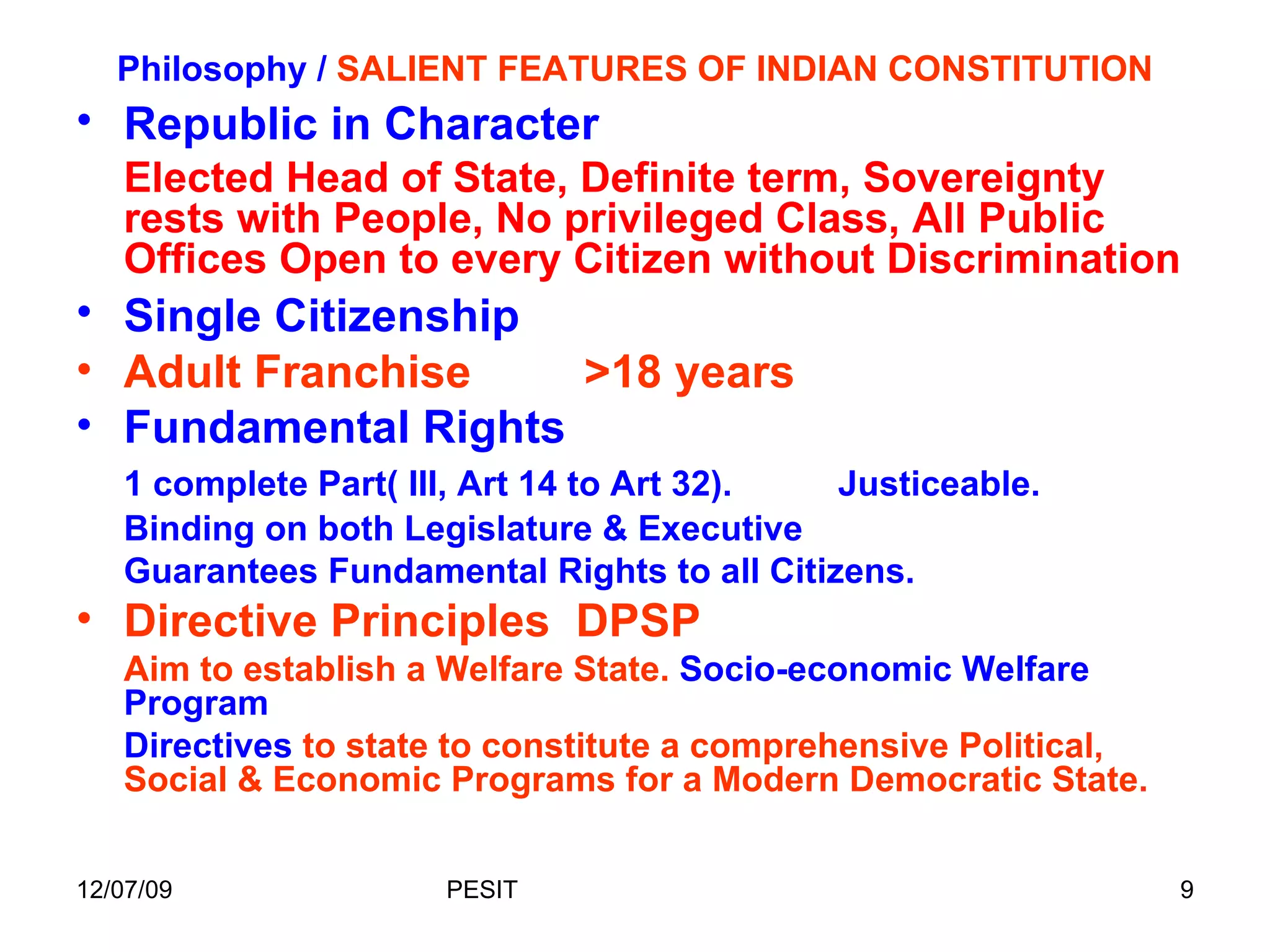 Philosophy /  SALIENT FEATURES OF INDIAN CONSTITUTION Republic in Character Elected Head of State, Definite term, Sovereignty rests with People, No privileged Class, All Public Offices Open to every Citizen without Discrimination Single Citizenship Adult Franchise  >18 years Fundamental Rights 1 complete Part( III, Art 14 to Art 32).  Justiceable.  Binding on both Legislature & Executive  Guarantees Fundamental Rights to all Citizens. Directive Principles  DPSP Aim to establish a Welfare State.  Socio-economic Welfare Program Directives  to state to constitute a comprehensive Political, Social & Economic Programs for a Modern Democratic State. 
