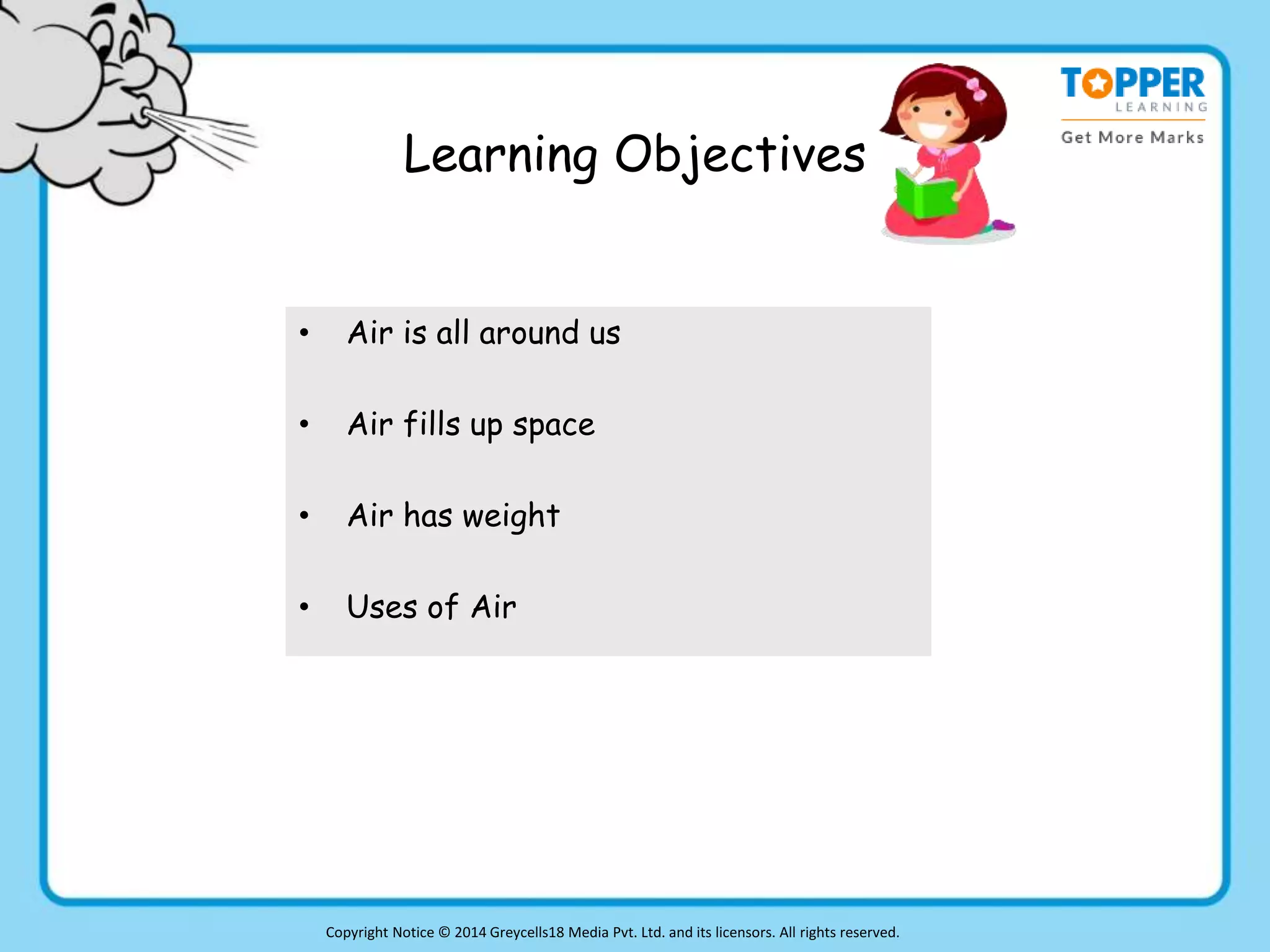 Learning Objectives
• Air is all around us
• Air fills up space
• Air has weight
• Uses of Air
Copyright Notice © 2014 Greycells18 Media Pvt. Ltd. and its licensors. All rights reserved.