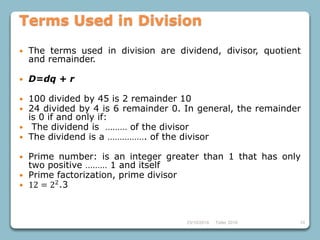1023/10/2018 Taller 2018
Terms Used in Division
 The terms used in division are dividend, divisor, quotient
and remainder.
 D=dq + r
 100 divided by 45 is 2 remainder 10
 24 divided by 4 is 6 remainder 0. In general, the remainder
is 0 if and only if:
 The dividend is ……… of the divisor
 The dividend is a ……………. of the divisor
 Prime number: is an integer greater than 1 that has only
two positive ……… 1 and itself
 Prime factorization, prime divisor
 12 = 22
.3
 