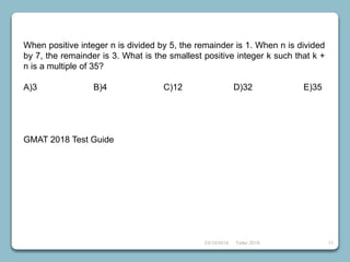 23/10/2018 Taller 2018 11
When positive integer n is divided by 5, the remainder is 1. When n is divided
by 7, the remainder is 3. What is the smallest positive integer k such that k +
n is a multiple of 35?
A)3 B)4 C)12 D)32 E)35
GMAT 2018 Test Guide
 
