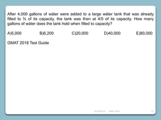 23/10/2018 Taller 2018 13
After 4,000 gallons of wáter were added to a large wáter tank that was already
filled to ¾ of its capacity, the tank was then at 4/5 of its capacity. How many
gallons of wáter does the tank hold when filled to capacity?
A)5,000 B)6,200 C)20,000 D)40,000 E)80,000
GMAT 2018 Test Guide
 