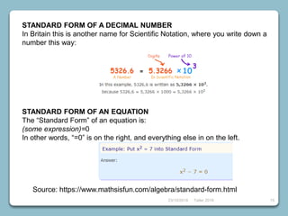 23/10/2018 Taller 2018 15
STANDARD FORM OF A DECIMAL NUMBER
In Britain this is another name for Scientific Notation, where you write down a
number this way:
STANDARD FORM OF AN EQUATION
The “Standard Form” of an equation is:
(some expression)=0
In other words, “=0” is on the right, and everything else in on the left.
Source: https://www.mathsisfun.com/algebra/standard-form.html
 