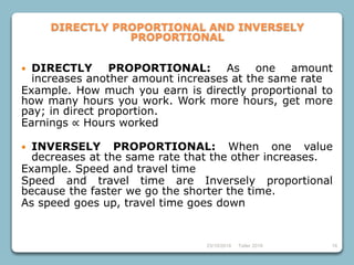 23/10/2018 Taller 2018 16
DIRECTLY PROPORTIONAL AND INVERSELY
PROPORTIONAL
 DIRECTLY PROPORTIONAL: As one amount
increases another amount increases at the same rate
Example. How much you earn is directly proportional to
how many hours you work. Work more hours, get more
pay; in direct proportion.
Earnings ∝ Hours worked
 INVERSELY PROPORTIONAL: When one value
decreases at the same rate that the other increases.
Example. Speed and travel time
Speed and travel time are Inversely proportional
because the faster we go the shorter the time.
As speed goes up, travel time goes down
 
