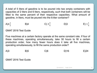 23/10/2018 Taller 2018 17
A total of 5 liters of gasoline is to be poured into two empty containers with
capacities of 2 liters and 6 liters, respectively, such that both containers will be
filled to the same percent of their respective capacities. What amount of
gasoline, in liters, must be poured into the 6-liter container?
A)4
1
2
B)4 C) 3
3
4
D)3 E) 1
1
4
GMAT 2018 Test Guide
Five machines at a certain factory operate at the same constant rate. If four of
these machines, operating simultaneously, take 30 hours to fill a certain
production order, how many fewer hours does it take all five machines,
operating simultaneously, to fill the same production order?
A)3 B)5 C)6 D)16 E)24
GMAT 2016 Test Guide
 