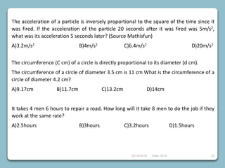 23/10/2018 Taller 2018 23
The acceleration of a particle is inversely proportional to the square of the time since it
was fired. If the acceleration of the particle 20 seconds after it was fired was 5m/s2,
what was its acceleration 5 seconds later? (Source Mathisfun)
A)3.2m/s2 B)4m/s2 C)6.4m/s2 D)20m/s2
The circumference (C cm) of a circle is directly proportional to its diameter (d cm).
The circumference of a circle of diameter 3.5 cm is 11 cm What is the circumference of a
circle of diameter 4.2 cm?
A)9.17cm B)11.7cm C)13.2cm D)14cm
It takes 4 men 6 hours to repair a road. How long will it take 8 men to do the job if they
work at the same rate?
A)2.5hours B)3hours C)3.2hours D)1.5hours
 