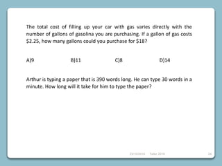 23/10/2018 Taller 2018 24
The total cost of filling up your car with gas varies directly with the
number of gallons of gasolina you are purchasing. If a gallon of gas costs
$2.25, how many gallons could you purchase for $18?
A)9 B)11 C)8 D)14
Arthur is typing a paper that is 390 words long. He can type 30 words in a
minute. How long will it take for him to type the paper?
 