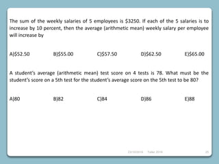 23/10/2018 Taller 2018 25
The sum of the weekly salaries of 5 employees is $3250. If each of the 5 salaries is to
increase by 10 percent, then the average (arithmetic mean) weekly salary per employee
will increase by
A)$52.50 B)$55.00 C)$57.50 D)$62.50 E)$65.00
A student’s average (arithmetic mean) test score on 4 tests is 78. What must be the
student’s score on a 5th test for the student’s average score on the 5th test to be 80?
A)80 B)82 C)84 D)86 E)88
 