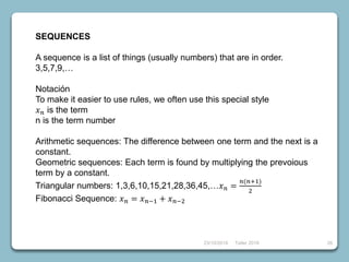 23/10/2018 Taller 2018 26
SEQUENCES
A sequence is a list of things (usually numbers) that are in order.
3,5,7,9,…
Notación
To make it easier to use rules, we often use this special style
𝑥 𝑛 is the term
n is the term number
Arithmetic sequences: The difference between one term and the next is a
constant.
Geometric sequences: Each term is found by multiplying the prevoious
term by a constant.
Triangular numbers: 1,3,6,10,15,21,28,36,45,…𝑥 𝑛 =
𝑛(𝑛+1)
2
Fibonacci Sequence: 𝑥 𝑛 = 𝑥 𝑛−1 + 𝑥 𝑛−2
 