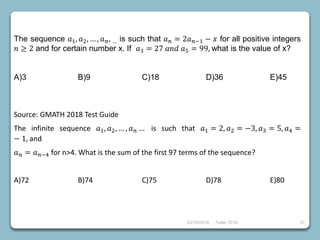 23/10/2018 Taller 2018 27
The sequence 𝑎1, 𝑎2, … , 𝑎 𝑛, … is such that 𝑎 𝑛 = 2𝑎 𝑛−1 − 𝑥 for all positive integers
𝑛 ≥ 2 and for certain number x. If 𝑎3 = 27 𝑎𝑛𝑑 𝑎5 = 99, what is the value of x?
A)3 B)9 C)18 D)36 E)45
Source: GMATH 2018 Test Guide
The infinite sequence 𝑎1, 𝑎2, … , 𝑎 𝑛 … is such that 𝑎1 = 2, 𝑎2 = −3, 𝑎3 = 5, 𝑎4 =
− 1, and
𝑎 𝑛 = 𝑎 𝑛−4 for n>4. What is the sum of the first 97 terms of the sequence?
A)72 B)74 C)75 D)78 E)80
 