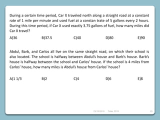 23/10/2018 Taller 2018 29
During a certain time period, Car X traveled north along a straight road at a constant
rate of 1 mile per minute and used fuel at a constan trate of 5 gallons every 2 hours.
During this time period, if Car X used exactly 3.75 gallons of fuel, how many miles did
Car X travel?
A)36 B)37.5 C)40 D)80 E)90
Abdul, Barb, and Carlos all live on the same straight road, on which their school is
also located. The school is halfway between Abdul’s house and Barb’s house. Barb’s
house is halfway between the school and Carlos’ house. If the school is 4 miles from
Carlos’ house, how many miles is Abdul’s house from Carlos’ house?
A)1 1/3 B)2 C)4 D)6 E)8
 