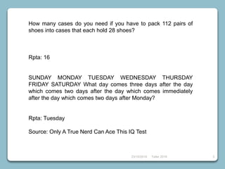 23/10/2018 Taller 2018 3
How many cases do you need if you have to pack 112 pairs of
shoes into cases that each hold 28 shoes?
Rpta: 16
SUNDAY MONDAY TUESDAY WEDNESDAY THURSDAY
FRIDAY SATURDAY What day comes three days after the day
which comes two days after the day which comes immediately
after the day which comes two days after Monday?
Rpta: Tuesday
Source: Only A True Nerd Can Ace This IQ Test
 