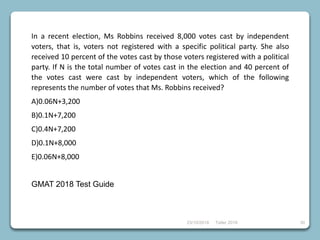 23/10/2018 Taller 2018 30
In a recent election, Ms Robbins received 8,000 votes cast by independent
voters, that is, voters not registered with a specific political party. She also
received 10 percent of the votes cast by those voters registered with a political
party. If N is the total number of votes cast in the election and 40 percent of
the votes cast were cast by independent voters, which of the following
represents the number of votes that Ms. Robbins received?
A)0.06N+3,200
B)0.1N+7,200
C)0.4N+7,200
D)0.1N+8,000
E)0.06N+8,000
GMAT 2018 Test Guide
 