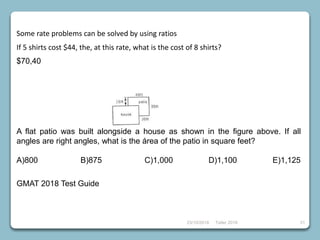 23/10/2018 Taller 2018 31
Some rate problems can be solved by using ratios
If 5 shirts cost $44, the, at this rate, what is the cost of 8 shirts?
$70,40
A flat patio was built alongside a house as shown in the figure above. If all
angles are right angles, what is the área of the patio in square feet?
A)800 B)875 C)1,000 D)1,100 E)1,125
GMAT 2018 Test Guide
 
