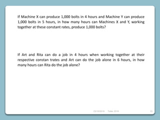 23/10/2018 Taller 2018 33
If Machine X can produce 1,000 bolts in 4 hours and Machine Y can produce
1,000 bolts in 5 hours, in how many hours can Machines X and Y, working
together at these constant rates, produce 1,000 bolts?
If Art and Rita can do a job in 4 hours when working together at their
respective constan trates and Art can do the job alone in 6 hours, in how
many hours can Rita do the job alone?
 