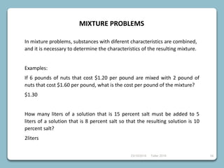 23/10/2018 Taller 2018 34
MIXTURE PROBLEMS
In mixture problems, substances with diferent characteristics are combined,
and it is necessary to determine the characteristics of the resulting mixture.
Examples:
If 6 pounds of nuts that cost $1.20 per pound are mixed with 2 pound of
nuts that cost $1.60 per pound, what is the cost per pound of the mixture?
$1.30
How many liters of a solution that is 15 percent salt must be added to 5
liters of a solution that is 8 percent salt so that the resulting solution is 10
percent salt?
2liters
 