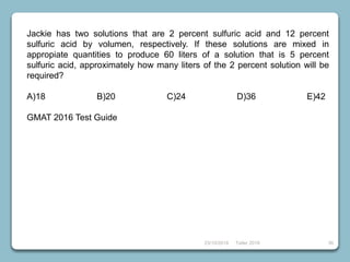 23/10/2018 Taller 2018 36
Jackie has two solutions that are 2 percent sulfuric acid and 12 percent
sulfuric acid by volumen, respectively. If these solutions are mixed in
appropiate quantities to produce 60 liters of a solution that is 5 percent
sulfuric acid, approximately how many liters of the 2 percent solution will be
required?
A)18 B)20 C)24 D)36 E)42
GMAT 2016 Test Guide
 