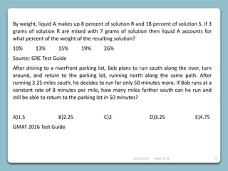 23/10/2018 Taller 2018 37
By weight, liquid A makes up 8 percent of solution R and 18 percent of solution S. If 3
grams of solution R are mixed with 7 grams of solution then liquid A accounts for
what percent of the weight of the resulting solution?
10% 13% 15% 19% 26%
Source: GRE Test Guide
After driving to a riverfront parking lot, Bob plans to run south along the river, turn
around, and return to the parking lot, running north along the same path. After
running 3.25 miles south, he decides to run for only 50 minutes more. If Bob runs at a
constant rate of 8 minutes per mile, how many miles farther south can he run and
still be able to return to the parking lot in 50 minutes?
A)1.5 B)2.25 C)3 D)3.25 E)4.75
GMAT 2016 Test Guide
 