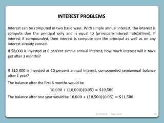 23/10/2018 Taller 2018 38
INTEREST PROBLEMS
Interest can be computed in two basic ways. With simple annual interest, the interest is
compute don the principal only and is equal to (principal)x(interest rate)x(time). If
interest if compounded, then interest is compute don the principal as well as on any
interest already earned.
If $8,000 is invested at 6 percent simple annual interest, how much interest will it have
get after 3 months?
If $10 000 is invested at 10 percent annual interest, compounded semiannual balance
after 1 year?
The balance after the first 6 months would be
10,000 + 10,000 0.05 = $10,500
The balance after one year would be 10,000 + 10,500 0.05 = $11,500
 