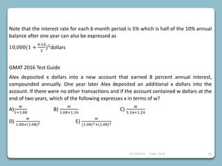 23/10/2018 Taller 2018 39
Note that the interest rate for each 6-month period is 5% which is half of the 10% annual
balance after one year can also be expressed as
10,000(1 +
0.10
2
)2
dollars
GMAT 2016 Test Guide
Alex deposited x dollars into a new account that earned 8 percent annual interest,
compounded annually. One year later Alex deposited an additional x dollars into the
account. If there were no other transactions and if the account contained w dollars at the
end of two years, which of the following expresses x in terms of w?
A)
𝑤
1+1.08
B)
𝑤
1.08+1.16
C)
𝑤
1.16+1.24
D)
𝑤
1.08+(1.08)2 E)
𝑤
(1.08)2+(1.08)3
 