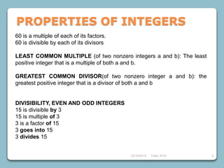 60 is a multiple of each of its factors.
60 is divisible by each of its divisors
LEAST COMMON MULTIPLE (of two nonzero integers a and b): The least
positive integer that is a multiple of both a and b.
GREATEST COMMON DIVISOR(of two nonzero integer a and b): the
greatest positive integer that is a divisor of both a and b
DIVISIBILITY, EVEN AND ODD INTEGERS
15 is divisible by 3
15 is multiple of 3
3 is a factor of 15
3 goes into 15
3 divides 15
23/10/2018 Taller 2018 4
PROPERTIES OF INTEGERS
 