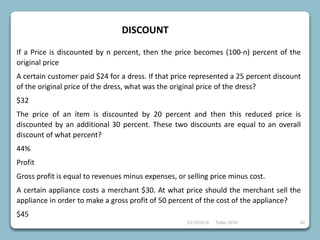 23/10/2018 Taller 2018 40
DISCOUNT
If a Price is discounted by n percent, then the price becomes (100-n) percent of the
original price
A certain customer paid $24 for a dress. If that price represented a 25 percent discount
of the original price of the dress, what was the original price of the dress?
$32
The price of an ítem is discounted by 20 percent and then this reduced price is
discounted by an additional 30 percent. These two discounts are equal to an overall
discount of what percent?
44%
Profit
Gross profit is equal to revenues minus expenses, or selling price minus cost.
A certain appliance costs a merchant $30. At what price should the merchant sell the
appliance in order to make a gross profit of 50 percent of the cost of the appliance?
$45
 