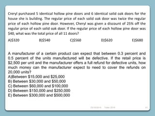 23/10/2018 Taller 2018 41
Creryl purchased 5 identical hollow pine doors and 6 identical solid oak doors for the
house she is building. The regular price of each solid oak door was twice the regular
price of each hollow pine door. However, Cheryl was given a discount of 25% off the
regular price of each solid oak door. If the regular price of each hollow pine door was
$40, what was the total price of all 11 doors?
A)$320 B)$540 C)$560 D)$620 E)$680
A manufacturer of a certain product can expect that between 0.3 percent and
0.5 percent of the units manufactured will be defective. If the retail price is
$2,500 per unit and the manufacturer offers a full refund for defective units, how
much money can the manufacturer expect to need to cover the refunds on
20,000 units?
A)Between $15,000 and $25,000
B) Between $30,000 and $50,000
C) Between $60,000 and $100,000
D) Between $150,000 and $250,000
E) Between $300,000 and $500,000
 