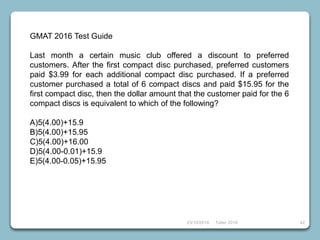 23/10/2018 Taller 2018 42
GMAT 2016 Test Guide
Last month a certain music club offered a discount to preferred
customers. After the first compact disc purchased, preferred customers
paid $3.99 for each additional compact disc purchased. If a preferred
customer purchased a total of 6 compact discs and paid $15.95 for the
first compact disc, then the dollar amount that the customer paid for the 6
compact discs is equivalent to which of the following?
A)5(4.00)+15.9
B)5(4.00)+15.95
C)5(4.00)+16.00
D)5(4.00-0.01)+15.9
E)5(4.00-0.05)+15.95
 