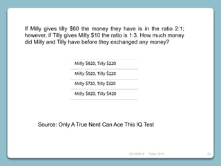 23/10/2018 Taller 2018 43
Source: Only A True Nerd Can Ace This IQ Test
If Milly gives tilly $60 the money they have is in the ratio 2:1;
however, if Tilly gives Milly $10 the ratio is 1:3. How much money
did Milly and Tilly have before they exchanged any money?
 