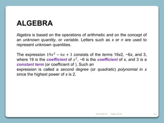 23/10/2018 Taller 2018 44
ALGEBRA
Algebra is based on the operations of arithmetic and on the concept of
an unknown quantity, or variable. Letters such as x or n are used to
represent unknown quantities.
The expression 19𝑥2
− 6𝑥 + 3 consists of the terms 19x2, −6x, and 3,
where 19 is the coefficient of 𝑥2, −6 is the coefficient of x, and 3 is a
constant term (or coefficient of ). Such an
expression is called a second degree (or quadratic) polynomial in x
since the highest power of x is 2.
 