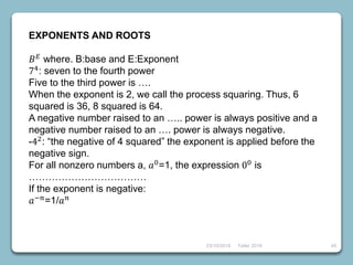 EXPONENTS AND ROOTS
𝐵 𝐸 where. B:base and E:Exponent
74: seven to the fourth power
Five to the third power is ….
When the exponent is 2, we call the process squaring. Thus, 6
squared is 36, 8 squared is 64.
A negative number raised to an ….. power is always positive and a
negative number raised to an …. power is always negative.
-42
: “the negative of 4 squared” the exponent is applied before the
negative sign.
For all nonzero numbers a, 𝑎0
=1, the expression 00
is
………………………………
If the exponent is negative:
𝑎−𝑛=1/𝑎 𝑛
23/10/2018 Taller 2018 45
 