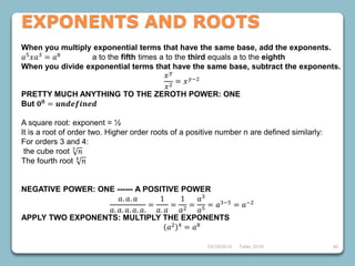 46
When you multiply exponential terms that have the same base, add the exponents.
𝑎5
𝑥𝑎3
= 𝑎8
a to the fifth times a to the third equals a to the eighth
When you divide exponential terms that have the same base, subtract the exponents.
𝑥 𝑦
𝑥2
= 𝑥 𝑦−2
PRETTY MUCH ANYTHING TO THE ZEROTH POWER: ONE
But 𝟎 𝟎
= 𝒖𝒏𝒅𝒆𝒇𝒊𝒏𝒆𝒅
A square root: exponent = ½
It is a root of order two. Higher order roots of a positive number n are defined similarly:
For orders 3 and 4:
the cube root 3
𝑛
The fourth root 4
𝑛
NEGATIVE POWER: ONE ------ A POSITIVE POWER
𝑎. 𝑎. 𝑎
𝑎. 𝑎. 𝑎. 𝑎. 𝑎.
=
1
𝑎. 𝑎
=
1
𝑎2
=
𝑎3
𝑎5
= 𝑎3−5
= 𝑎−2
APPLY TWO EXPONENTS: MULTIPLY THE EXPONENTS
𝑎2 4
= 𝑎8
Taller 2018
EXPONENTS AND ROOTS
23/10/2018
 