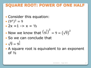 4723/10/2018 Taller 2018
SQUARE ROOT: POWER OF ONE HALF
 Consider this equation:
 9 𝑥 2 = 9
 2x =1 -> x = ½
 Now we know that 9
1
2
2
= 9 = 9
2
 So we can conclude that
 9 = 9
1
2
 A square root is equivalent to an exponent
of ½
 