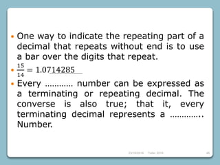 4823/10/2018 Taller 2018
 One way to indicate the repeating part of a
decimal that repeats without end is to use
a bar over the digits that repeat.

15
14
= 1.0714285
 Every ………… number can be expressed as
a terminating or repeating decimal. The
converse is also true; that it, every
terminating decimal represents a …………..
Number.
 