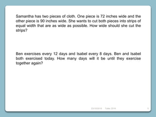 23/10/2018 Taller 2018 5
Samantha has two pieces of cloth. One piece is 72 inches wide and the
other piece is 90 inches wide. She wants to cut both pieces into strips of
equal width that are as wide as possible. How wide should she cut the
strips?
Ben exercises every 12 days and Isabel every 8 days. Ben and Isabel
both exercised today. How many days will it be until they exercise
together again?
 