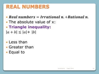 23/10/2018 Taller 2018 50
REAL NUMBERS
 𝑹𝒆𝒂𝒍 𝒏𝒖𝒎𝒃𝒆𝒓𝒔 = 𝑰𝒓𝒓𝒂𝒕𝒊𝒐𝒏𝒂𝒍 𝒏. +𝑹𝒂𝒕𝒊𝒐𝒏𝒂𝒍 𝒏.
 The absolute value of x:
 Triangle inequality:
𝑎 + 𝑏 ≤ 𝑎 + 𝑏
 Less than
 Greater than
 Equal to
 