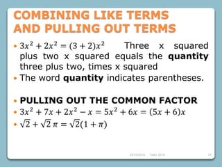 23/10/2018 Taller 2018 51
COMBINING LIKE TERMS
AND PULLING OUT TERMS
 3𝑥2
+ 2𝑥2
= (3 + 2)𝑥2
Three x squared
plus two x squared equals the quantity
three plus two, times x squared
 The word quantity indicates parentheses.
 PULLING OUT THE COMMON FACTOR
 3𝑥2
+ 7𝑥 + 2𝑥2
− 𝑥 = 5𝑥2
+ 6𝑥 = 5𝑥 + 6 𝑥
 2 + 2 𝜋 = 2(1 + 𝜋)
 