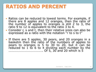 23/10/2018 Taller 2018 52
RATIOS AND PERCENT
 Ratios can be reduced to lowest terms. For example, if
there are 8 apples and 12 oranges, then the ratio of
the number of apples to oranges is still 2 to 3, the
ratio 9 to 12 is equivalent to the ratio 3 to 4.
 Consider r, s and t, then their relative sizes can also be
expressed as a ratio with the notation “r to s to t”
 If there are 5 apples, 30 pears, and 20 oranges in a
basketm then the ratio of the numbers of apples to
pears to oranges is 5 to 30 to 20, but it can be
reduced to 1 to 6 to 4 dividing each number by the
……………………………………. Of 5, 30 and 20 which is 5
 