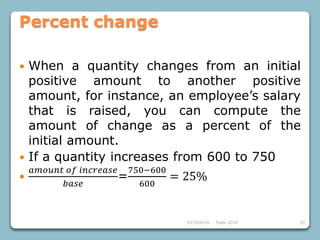 23/10/2018 Taller 2018 53
Percent change
 When a quantity changes from an initial
positive amount to another positive
amount, for instance, an employee’s salary
that is raised, you can compute the
amount of change as a percent of the
initial amount.
 If a quantity increases from 600 to 750

𝑎𝑚𝑜𝑢𝑛𝑡 𝑜𝑓 𝑖𝑛𝑐𝑟𝑒𝑎𝑠𝑒
𝑏𝑎𝑠𝑒
=
750−600
600
= 25%
 