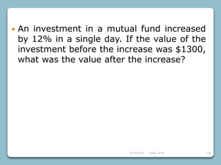 23/10/2018 Taller 2018 54
 An investment in a mutual fund increased
by 12% in a single day. If the value of the
investment before the increase was $1300,
what was the value after the increase?
 