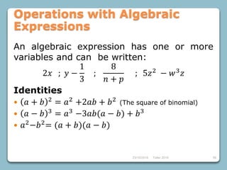 23/10/2018 Taller 2018 56
Operations with Algebraic
Expressions
An algebraic expression has one or more
variables and can be written:
2𝑥 ; 𝑦 −
1
3
;
8
𝑛 + 𝑝
; 5𝑧2
− 𝑤3
𝑧
Identities
 𝑎 + 𝑏 2
= 𝑎2
+2𝑎𝑏 + 𝑏2
(The square of binomial)
 𝑎 − 𝑏 3 = 𝑎3 −3𝑎𝑏(𝑎 − 𝑏) + 𝑏3
 𝑎2−𝑏2= (𝑎 + 𝑏)(𝑎 − 𝑏)
 