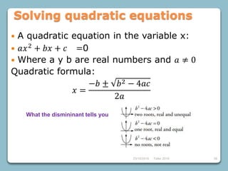 23/10/2018 Taller 2018 58
Solving quadratic equations
 A quadratic equation in the variable x:
 𝑎𝑥2 + 𝑏𝑥 + 𝑐 =0
 Where a y b are real numbers and 𝑎 ≠ 0
Quadratic formula:
𝑥 =
−𝑏 ± 𝑏2 − 4𝑎𝑐
2𝑎
What the dismininant tells you
 