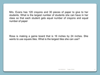 23/10/2018 Taller 2018 6
Mrs. Evans has 120 crayons and 30 pieces of paper to give to her
students. What is the largest number of students she can have in her
class so that each student gets equal number of crayons and equal
number of paper
Rosa is making a game board that is 16 inches by 24 inches. She
wants to use square tiles. What is the largest tiles she can use?
 