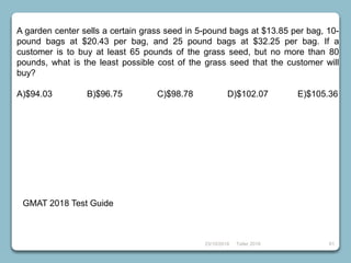 23/10/2018 Taller 2018 61
GMAT 2018 Test Guide
A garden center sells a certain grass seed in 5-pound bags at $13.85 per bag, 10-
pound bags at $20.43 per bag, and 25 pound bags at $32.25 per bag. If a
customer is to buy at least 65 pounds of the grass seed, but no more than 80
pounds, what is the least possible cost of the grass seed that the customer will
buy?
A)$94.03 B)$96.75 C)$98.78 D)$102.07 E)$105.36
 