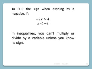 23/10/2018 Taller 2018 62
To FLIP the sign when dividing by a
negative. If:
−2𝑥 > 4
𝑥 < −2
In inequalities, you can’t multiply or
divide by a variable unless you know
its sign.
 