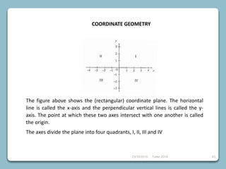 23/10/2018 Taller 2018 63
COORDINATE GEOMETRY
The figure above shows the (rectangular) coordinate plane. The horizontal
line is called the x-axis and the perpendicular vertical lines is called the y-
axis. The point at which these two axes intersect with one another is called
the origin.
The axes divide the plane into four quadrants, I, II, III and IV
 