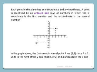 23/10/2018 Taller 2018 64
Each point in the plane has an x-coordinate and a y coordinate. A point
is identified by an ordered pair (x,y) of numbers in which the x-
coordinate is the first number and the y-coordinate is the second
number.
In the graph above, the (x,y) coordinates of point P are (2,3) since P is 2
units to the right of the y-axis (that is, x=2) and 3 units above the x-axis
 